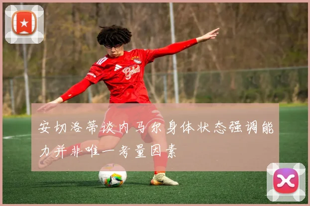 安切洛蒂谈内马尔身体状态强调能力并非唯一考量因素