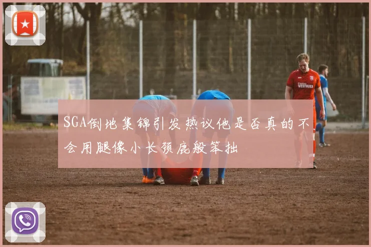 SGA倒地集锦引发热议他是否真的不会用腿像小长颈鹿般笨拙