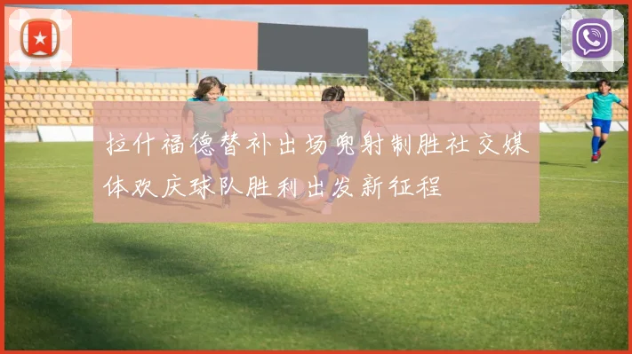 拉什福德替补出场兜射制胜社交媒体欢庆球队胜利出发新征程