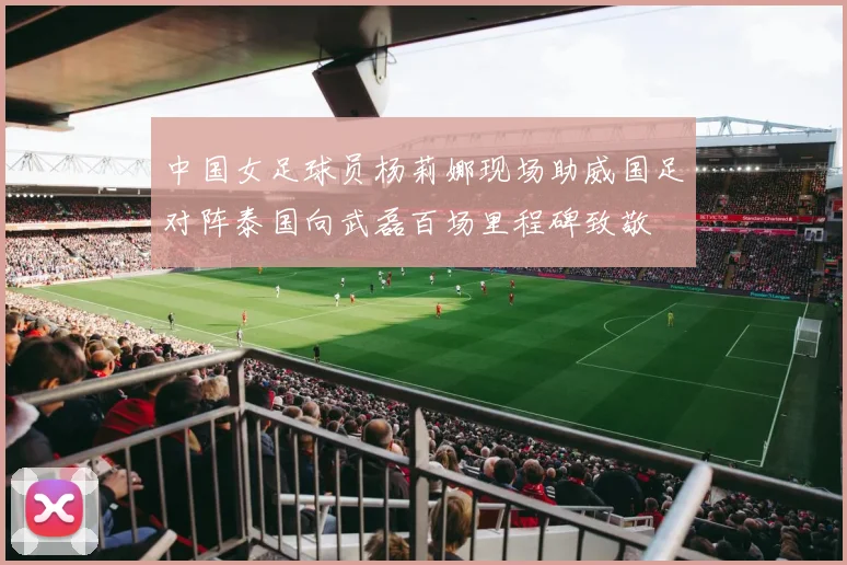 中国女足球员杨莉娜现场助威国足对阵泰国向武磊百场里程碑致敬