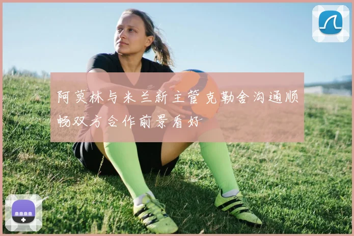 阿莫林与米兰新主管克勒舍沟通顺畅双方合作前景看好