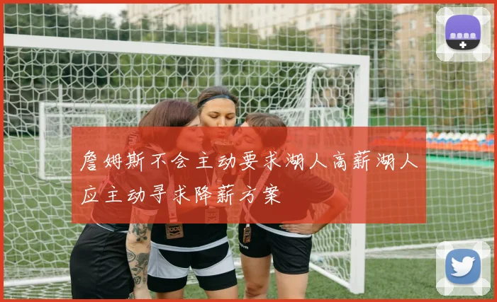 詹姆斯不会主动要求湖人高薪湖人应主动寻求降薪方案
