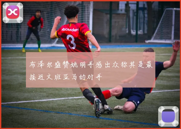 布泽尔盛赞姚明手感出众称其是最接近文班亚马的对手