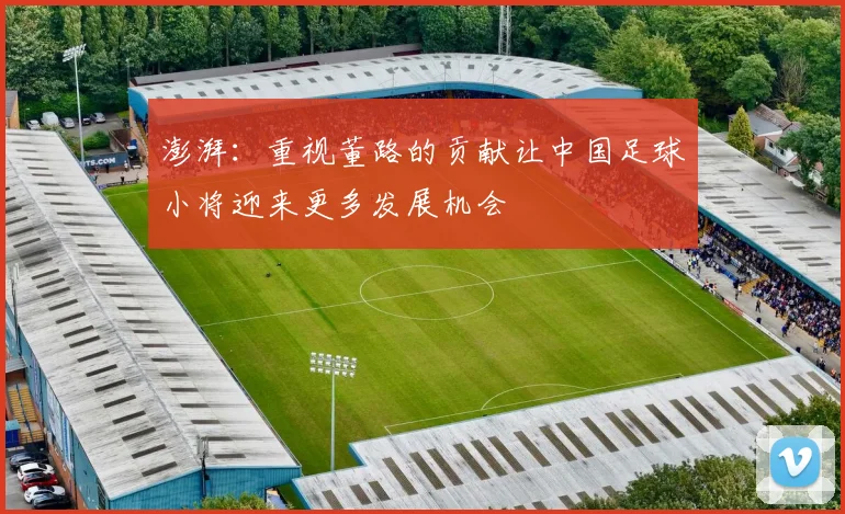 澎湃：重视董路的贡献让中国足球小将迎来更多发展机会