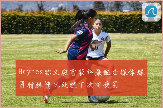 Haynes称文班曾获评最配合媒体球员特殊情况处理下次将受罚