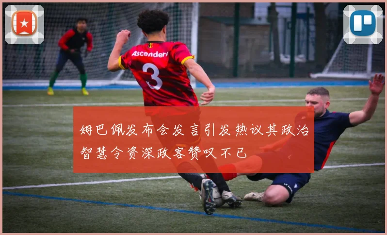 姆巴佩发布会发言引发热议其政治智慧令资深政客赞叹不已