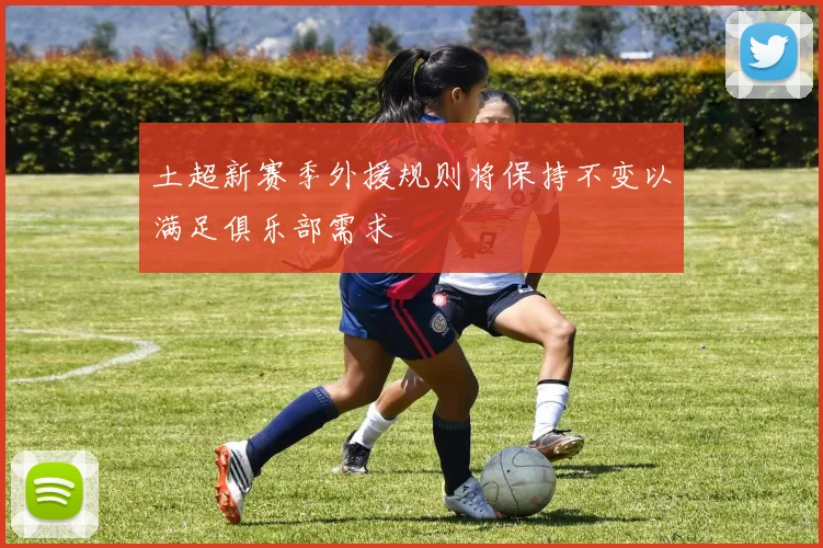 土超新赛季外援规则将保持不变以满足俱乐部需求