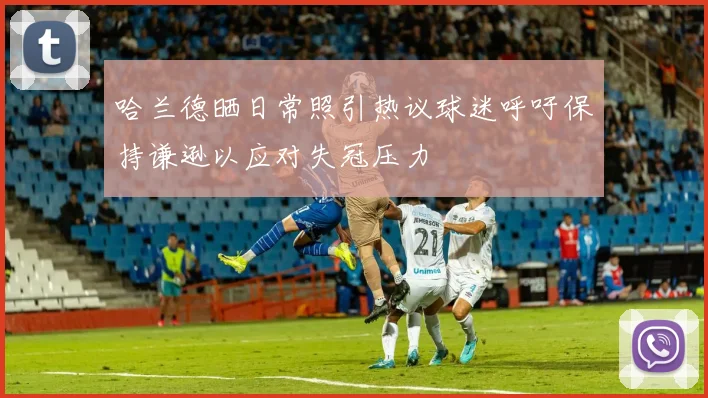哈兰德晒日常照引热议球迷呼吁保持谦逊以应对失冠压力
