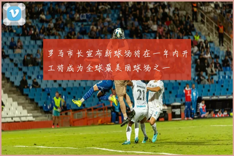 罗马市长宣布新球场将在一年内开工将成为全球最美丽球场之一