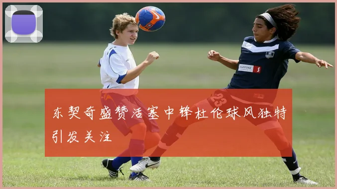 东契奇盛赞活塞中锋杜伦球风独特引发关注