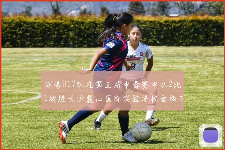 海港U17队在第五届中青赛中以2比1战胜长沙麓山国际实验学校晋级下一轮