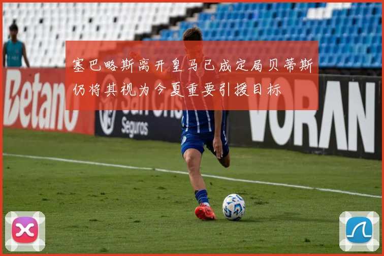 塞巴略斯离开皇马已成定局贝蒂斯仍将其视为今夏重要引援目标