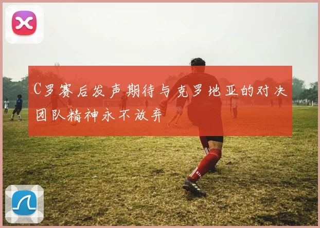 C罗赛后发声期待与克罗地亚的对决团队精神永不放弃
