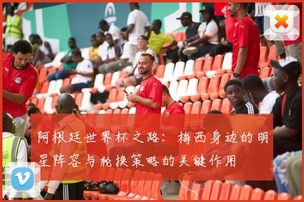 阿根廷世界杯之路：梅西身边的明星阵容与轮换策略的关键作用
