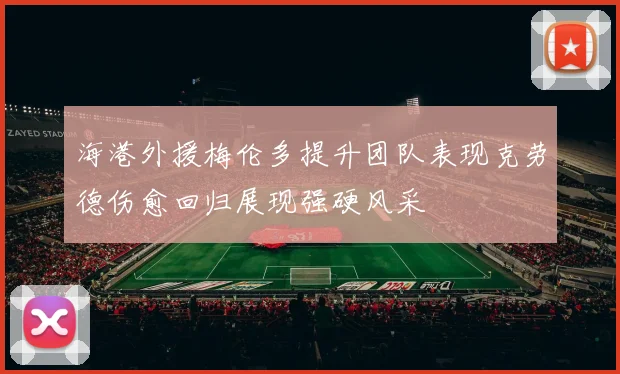 海港外援梅伦多提升团队表现克劳德伤愈回归展现强硬风采