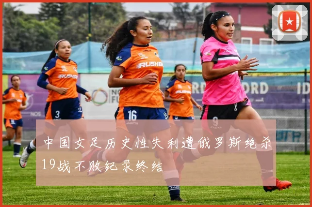中国女足历史性失利遭俄罗斯绝杀19战不败纪录终结