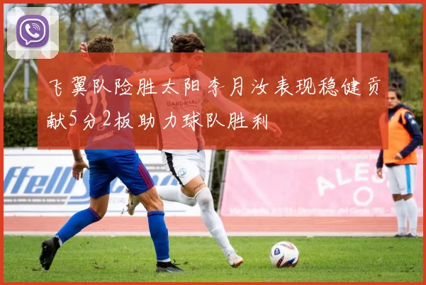飞翼队险胜太阳李月汝表现稳健贡献5分2板助力球队胜利