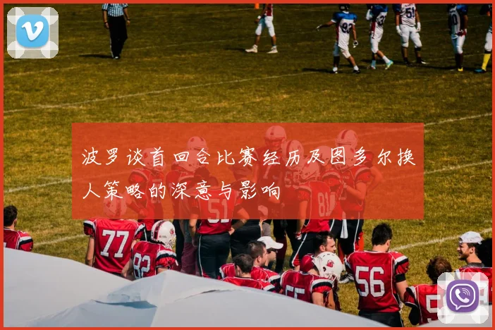 波罗谈首回合比赛经历及图多尔换人策略的深意与影响