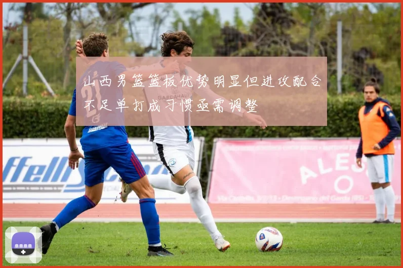 山西男篮篮板优势明显但进攻配合不足单打成习惯亟需调整