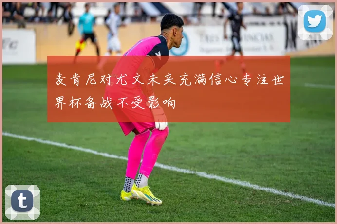 麦肯尼对尤文未来充满信心专注世界杯备战不受影响