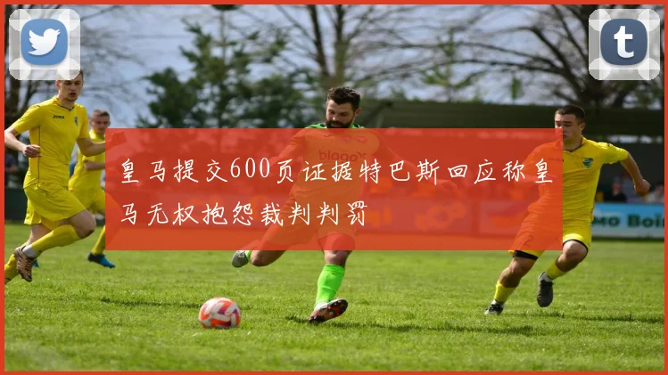 皇马提交600页证据特巴斯回应称皇马无权抱怨裁判判罚