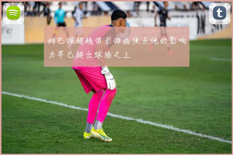 姆巴佩超越俱乐部成焦点他的影响力早已超出球场之上