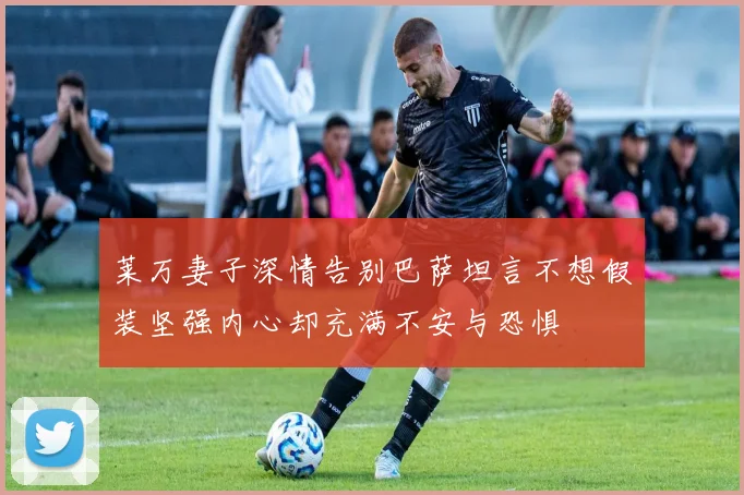 莱万妻子深情告别巴萨坦言不想假装坚强内心却充满不安与恐惧