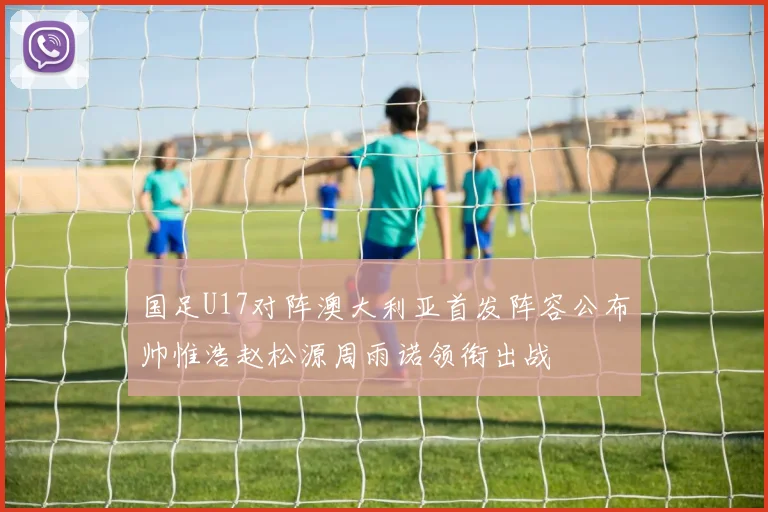 国足U17对阵澳大利亚首发阵容公布帅惟浩赵松源周雨诺领衔出战