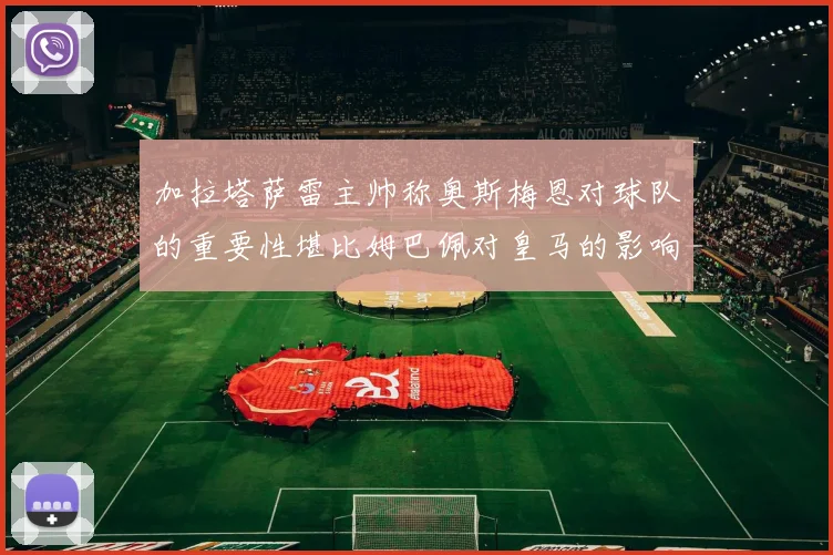 加拉塔萨雷主帅称奥斯梅恩对球队的重要性堪比姆巴佩对皇马的影响